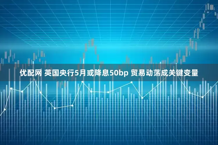 优配网 英国央行5月或降息50bp 贸易动荡成关键变量