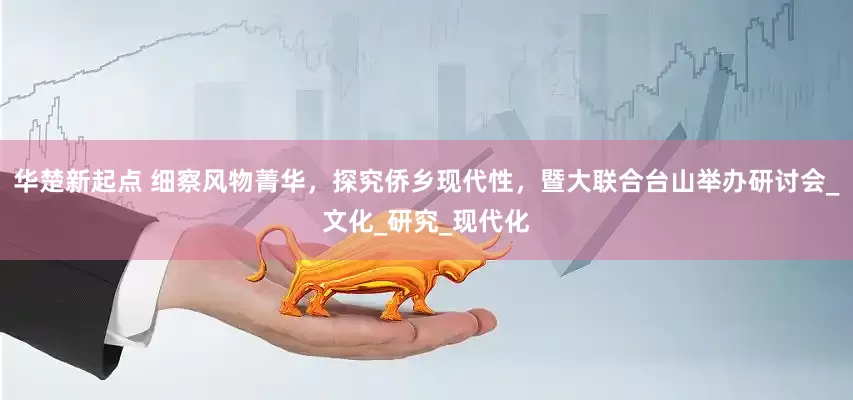 华楚新起点 细察风物菁华，探究侨乡现代性，暨大联合台山举办研讨会_文化_研究_现代化