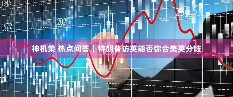 神机策 热点问答｜特朗普访英能否弥合美英分歧