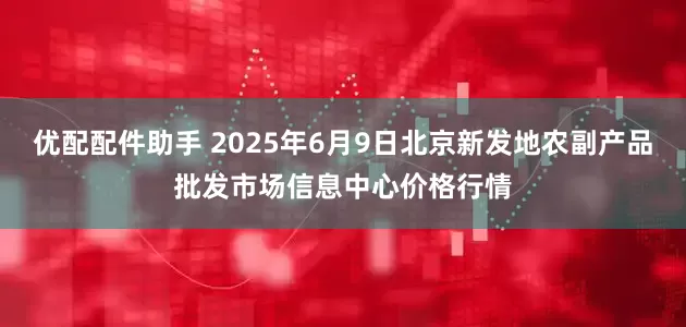 优配配件助手 2025年6月9日北京新发地农副产品批发市场信息中心价格行情